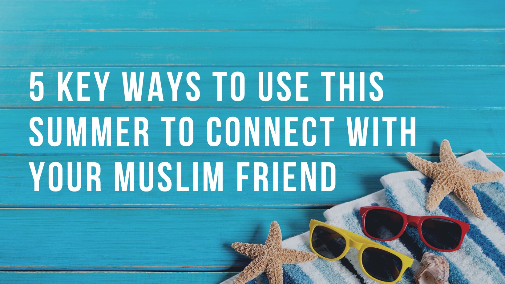 5 key ways to use this summer to connect with your Muslim friend